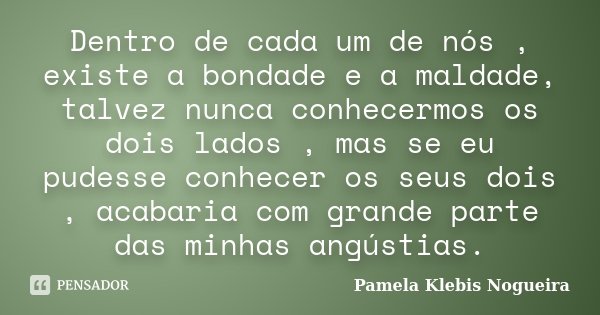 Dentro de cada um de nós , existe a bondade e a maldade, talvez nunca conhecermos os dois lados , mas se eu pudesse conhecer os seus dois , acabaria com grande ... Frase de Pamela Klebis Nogueira.