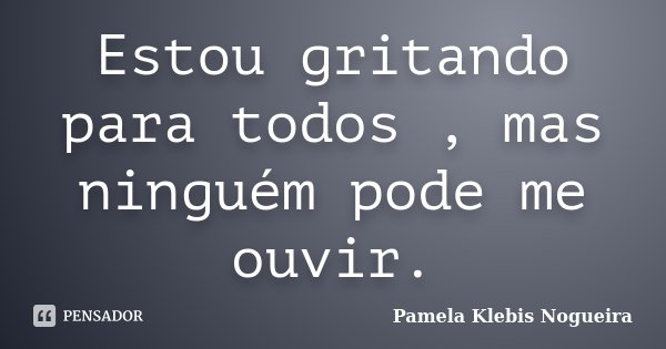 Estou gritando para todos , mas ninguém pode me ouvir.... Frase de Pamela Klebis Nogueira.