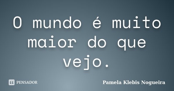 O mundo é muito maior do que vejo.... Frase de Pamela Klebis Nogueira.