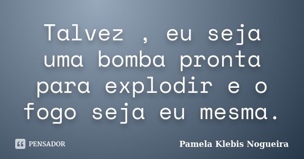Talvez , eu seja uma bomba pronta para explodir e o fogo seja eu mesma.... Frase de Pamela Klebis Nogueira.