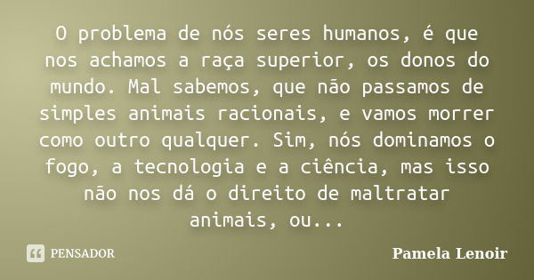 O problema de nós seres humanos, é que nos achamos a raça superior, os donos do mundo. Mal sabemos, que não passamos de simples animais racionais, e vamos morre... Frase de Pamela Lenoir.