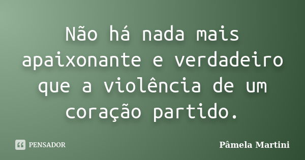 Não há nada mais apaixonante e verdadeiro que a violência de um coração partido.... Frase de Pâmela Martini.