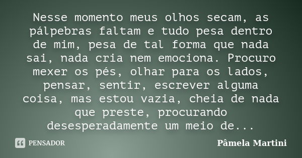 Nesse momento meus olhos secam, as pálpebras faltam e tudo pesa dentro de mim, pesa de tal forma que nada sai, nada cria nem emociona. Procuro mexer os pés, olh... Frase de Pâmela Martini.