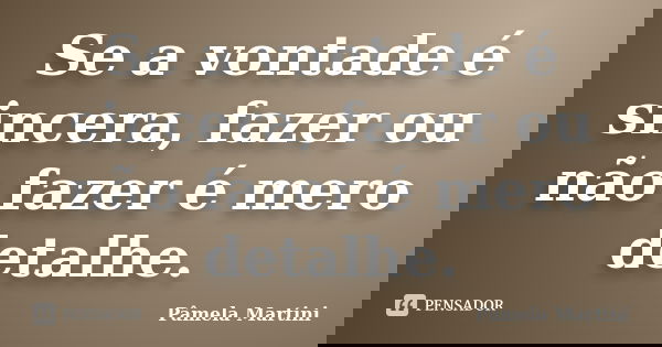 Se a vontade é sincera, fazer ou não fazer é mero detalhe.... Frase de Pâmela Martini.