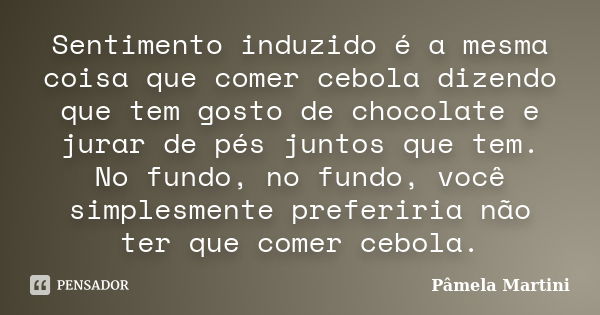 Sentimento induzido é a mesma coisa que comer cebola dizendo que tem gosto de chocolate e jurar de pés juntos que tem. No fundo, no fundo, você simplesmente pre... Frase de Pâmela Martini.