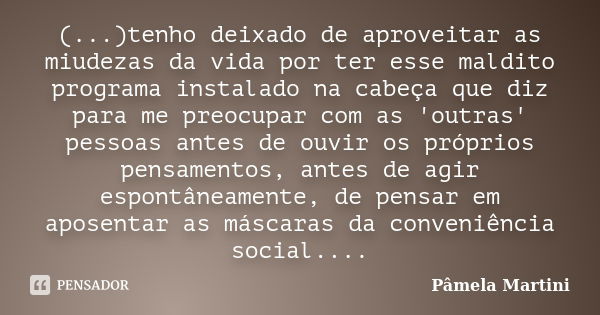 (...)tenho deixado de aproveitar as miudezas da vida por ter esse maldito programa instalado na cabeça que diz para me preocupar com as 'outras' pessoas antes d... Frase de Pâmela Martini.