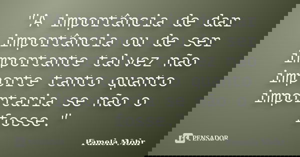 "A importância de dar importância ou de ser importante talvez não importe tanto quanto importaria se não o fosse."... Frase de Pamela Mohr.
