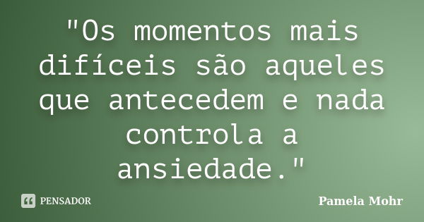 "Os momentos mais difíceis são aqueles que antecedem e nada controla a ansiedade."... Frase de Pamela Mohr.