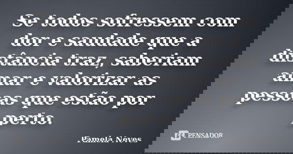 Se todos sofressem com dor e saudade que a distância traz, saberiam amar e valorizar as pessoas que estão por perto.... Frase de Pamela Neves.