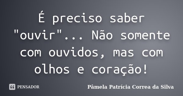 É preciso saber "ouvir"... Não somente com ouvidos, mas com olhos e coração!... Frase de Pâmela Patrícia Correa da Silva.