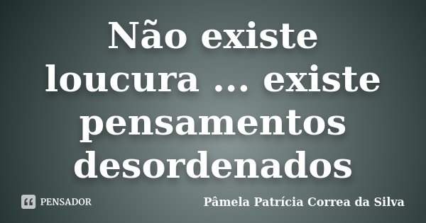 Não existe loucura ... existe pensamentos desordenados... Frase de Pâmela Patrícia Correa da Silva.