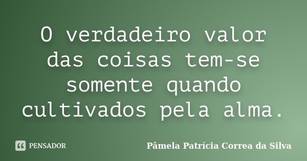 O verdadeiro valor das coisas tem-se somente quando cultivados pela alma.... Frase de Pâmela Patrícia Correa da Silva.