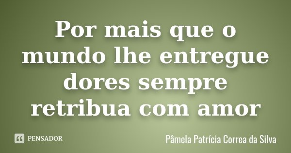 Por mais que o mundo lhe entregue dores sempre retribua com amor... Frase de Pâmela Patrícia Correa da Silva.
