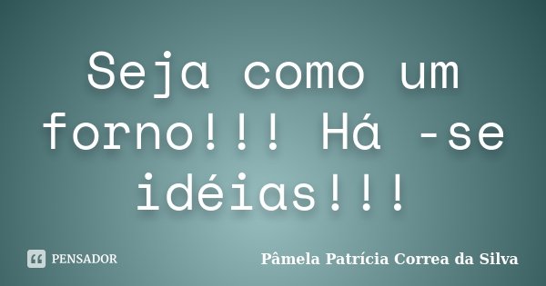 Seja como um forno!!! Há -se idéias!!!... Frase de Pâmela Patrícia Correa da Silva.