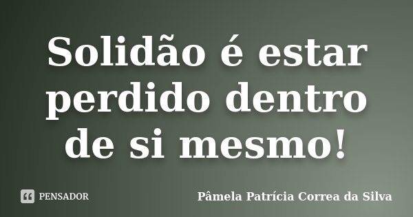 Solidão é estar perdido dentro de si mesmo!... Frase de Pâmela Patrícia Correa da Silva.