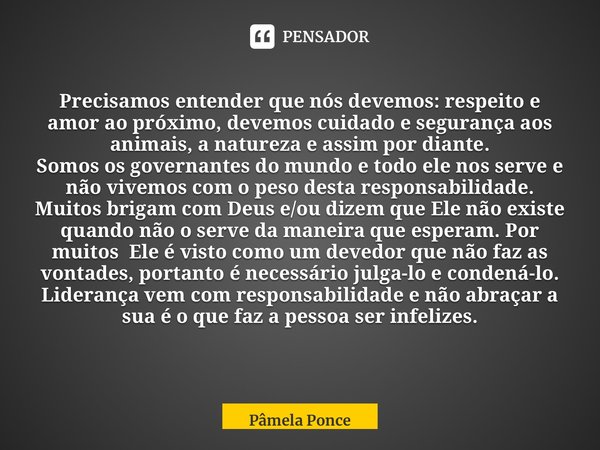 Precisamos entender que nós devemos: respeito e amor ao próximo, devemos cuidado e segurança aos animais, a natureza e assim por diante. Somos os governantes do... Frase de Pâmela Ponce.