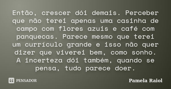 Então, crescer dói demais. Perceber que não terei apenas uma casinha de campo com flores azuis e café com panquecas. Parece mesmo que terei um currículo grande ... Frase de Pamela Raiol.