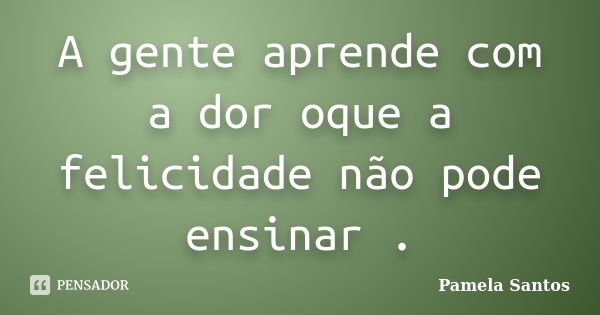 A gente aprende com a dor oque a felicidade não pode ensinar .... Frase de Pamela Santos.