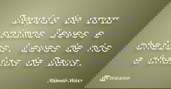 Depois de orar saímos leves e cheios. Leves de nós e cheios de Deus.... Frase de Pâmela Wurz.