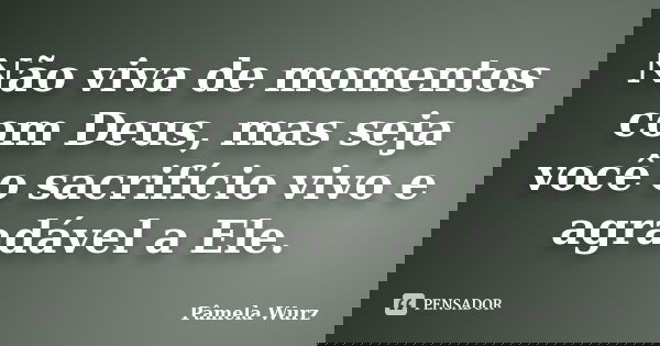 Não viva de momentos com Deus, mas seja você o sacrifício vivo e agradável a Ele.... Frase de Pâmela Wurz.