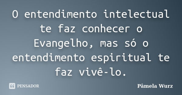 O entendimento intelectual te faz conhecer o Evangelho, mas só o entendimento espiritual te faz vivê-lo.... Frase de Pâmela Wurz.