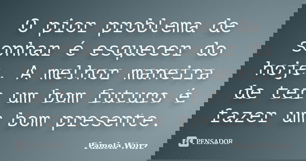 O pior problema de sonhar é esquecer do hoje. A melhor maneira de ter um bom futuro é fazer um bom presente.... Frase de Pâmela Wurz.