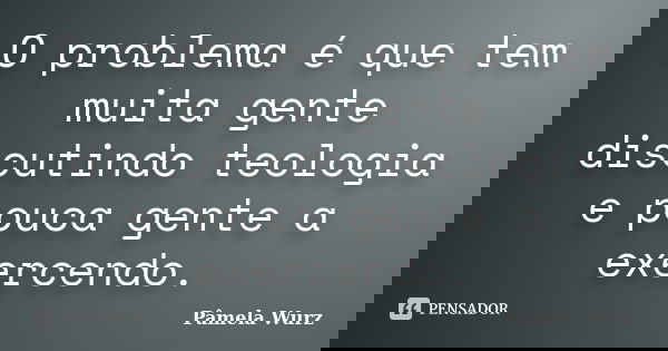 O problema é que tem muita gente discutindo teologia e pouca gente a exercendo.... Frase de Pâmela Wurz.