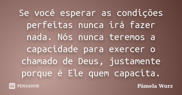 Se você esperar as condições perfeitas nunca irá fazer nada. Nós nunca teremos a capacidade para exercer o chamado de Deus, justamente porque é Ele quem capacit... Frase de Pâmela Wurz.