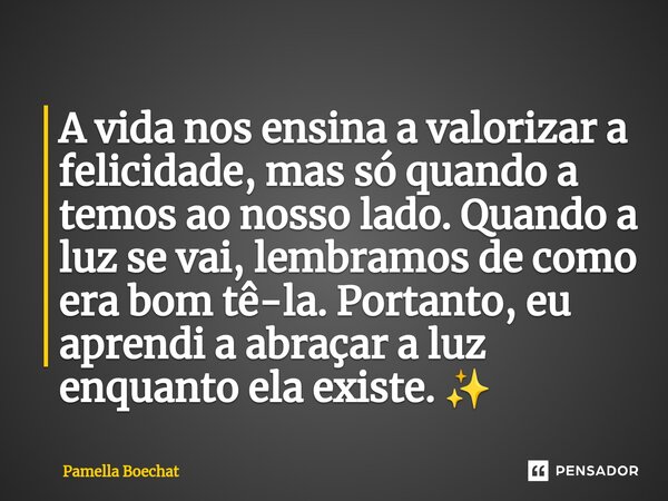 ⁠A vida nos ensina a valorizar a felicidade, mas só quando a temos ao nosso lado. Quando a luz se vai, lembramos de como era bom tê-la. Portanto, eu aprendi a a... Frase de Pamella Boechat.