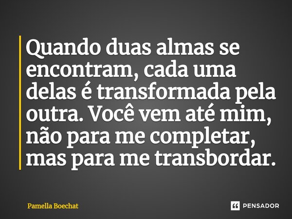 Quando duas almas se encontram, cada uma delas é transformada pela outra. Você vem até mim, não para me completar, mas para me transbordar.... Frase de Pamella Boechat.