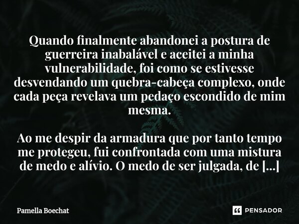 ⁠Quando finalmente abandonei a postura de guerreira inabalável e aceitei a minha vulnerabilidade, foi como se estivesse desvendando um quebra-cabeça complexo, o... Frase de Pamella Boechat.