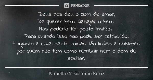 Deus nos deu o dom de amar,
De querer bem, desejar o bem Mas poderia ter posto limites. Para quando isso nao pode ser retribuido.
É injusto e cruel sentir coisa... Frase de Pamella Crisostomo Roriz.