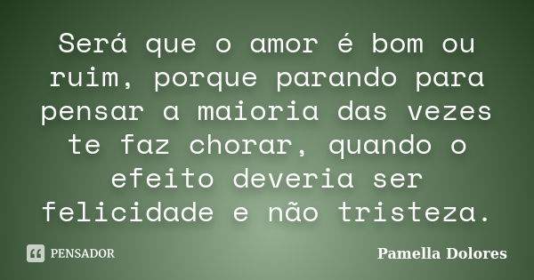 Será que o amor é bom ou ruim, porque parando para pensar a maioria das vezes te faz chorar, quando o efeito deveria ser felicidade e não tristeza.... Frase de Pamella Dolores.