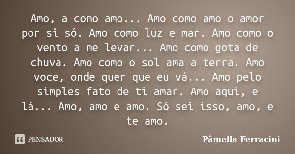 Amo, a como amo... Amo como amo o amor por si só. Amo como luz e mar. Amo como o vento a me levar... Amo como gota de chuva. Amo como o sol ama a terra. Amo voc... Frase de Pâmella Ferracini.