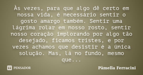 Às vezes, para que algo dê certo em nossa vida, é necessário sentir o gosto amargo também. Sentir uma lágrima rolar em nosso rosto, sentir nosso coração implora... Frase de Pâmella Ferracini.