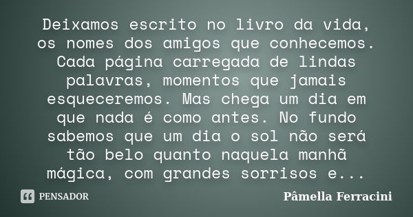 Deixamos escrito no livro da vida, os nomes dos amigos que conhecemos. Cada página carregada de lindas palavras, momentos que jamais esqueceremos. Mas chega um ... Frase de Pâmella Ferracini.