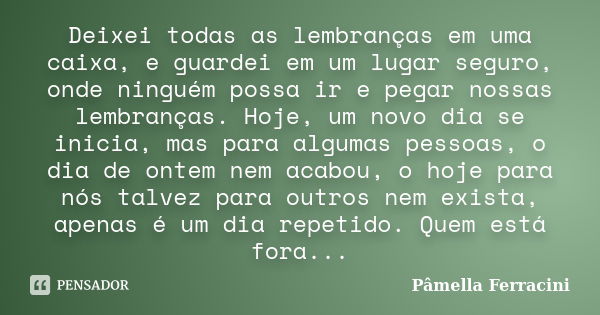 Deixei todas as lembranças em uma caixa, e guardei em um lugar seguro, onde ninguém possa ir e pegar nossas lembranças. Hoje, um novo dia se inicia, mas para al... Frase de Pâmella Ferracini.