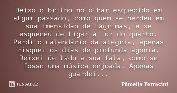 Deixo o brilho no olhar esquecido em algum passado, como quem se perdeu em sua imensidão de lágrimas, e se esqueceu de ligar à luz do quarto. Perdi o calendário... Frase de Pâmella Ferracini.