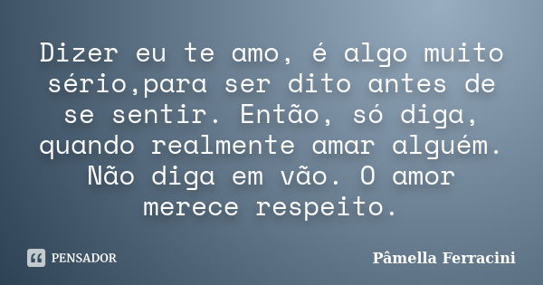 Dizer eu te amo, é algo muito sério,para ser dito antes de se sentir. Então, só diga, quando realmente amar alguém. Não diga em vão. O amor merece respeito.... Frase de Pâmella Ferracini.