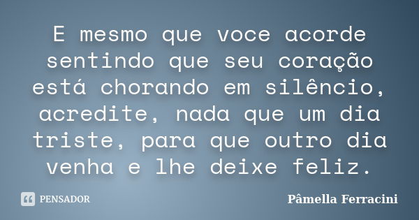 E mesmo que voce acorde sentindo que seu coração está chorando em silêncio, acredite, nada que um dia triste, para que outro dia venha e lhe deixe feliz.... Frase de Pâmella Ferracini.