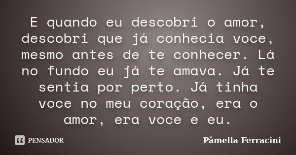 E quando eu descobri o amor, descobri que já conhecia voce, mesmo antes de te conhecer. Lá no fundo eu já te amava. Já te sentia por perto. Já tinha voce no meu... Frase de Pâmella Ferracini.