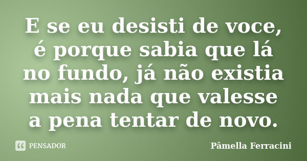 E se eu desisti de voce, é porque sabia que lá no fundo, já não existia mais nada que valesse a pena tentar de novo.... Frase de Pâmella Ferracini.