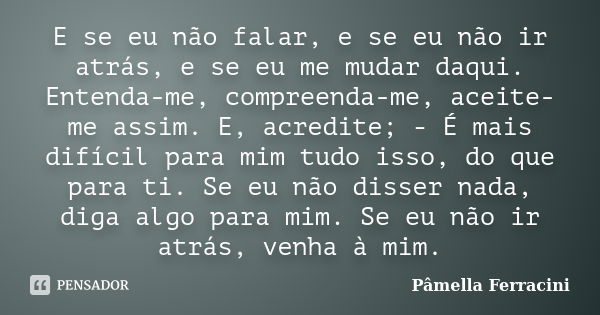 E se eu não falar, e se eu não ir atrás, e se eu me mudar daqui. Entenda-me, compreenda-me, aceite-me assim. E, acredite; - É mais difícil para mim tudo isso, d... Frase de Pâmella Ferracini.