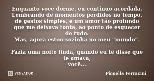 Enquanto voce dorme, eu continuo acordada. Lembrando de momentos perdidos no tempo, de gestos simples, e um amor tão profundo que me deixava tonta, ao ponto de ... Frase de Pâmella Ferracini.