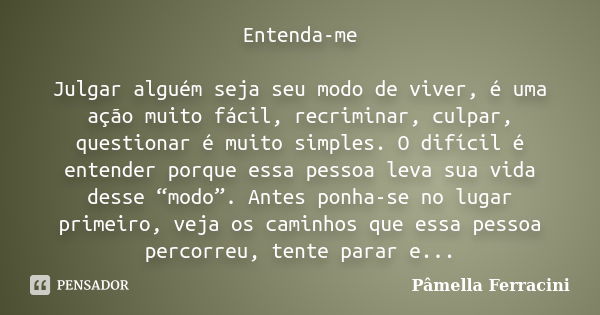 Entenda-me Julgar alguém seja seu modo de viver, é uma ação muito fácil, recriminar, culpar, questionar é muito simples. O difícil é entender porque essa pessoa... Frase de Pâmella Ferracini.