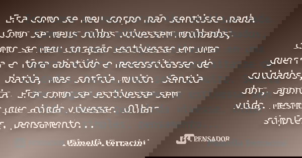 Era como se meu corpo não sentisse nada. Como se meus olhos vivessem molhados, como se meu coração estivesse em uma guerra e fora abatido e necessitasse de cuid... Frase de Pâmella Ferracini.