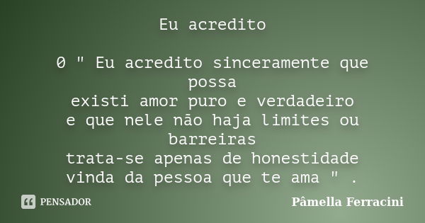 Eu acredito 0 " Eu acredito sinceramente que possa existi amor puro e verdadeiro e que nele não haja limites ou barreiras trata-se apenas de honestidade vi... Frase de Pâmella Ferracini.