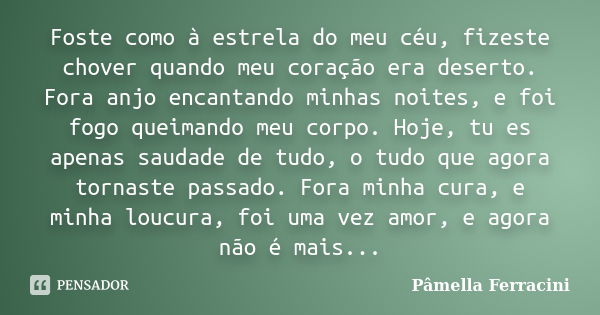 Foste como à estrela do meu céu, fizeste chover quando meu coração era deserto. Fora anjo encantando minhas noites, e foi fogo queimando meu corpo. Hoje, tu es ... Frase de Pâmella Ferracini.