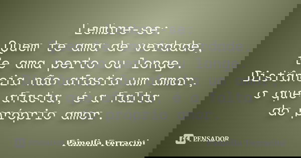 Lembre-se: Quem te ama de verdade, te ama perto ou longe. Distância não afasta um amor, o que afasta, é a falta do próprio amor.... Frase de Pâmella Ferracini.
