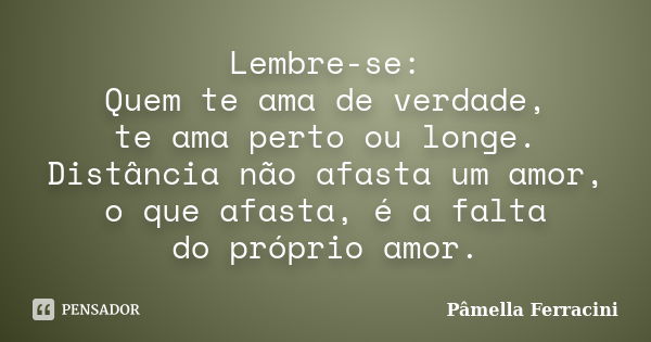 Lembre-se: Quem te ama de verdade, te ama perto ou longe. Distância não afasta um amor, o que afasta, é a falta do próprio amor.... Frase de Pâmella Ferracini.